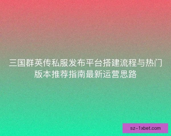 三国群英传私服发布平台搭建流程与热门版本推荐指南最新运营思路