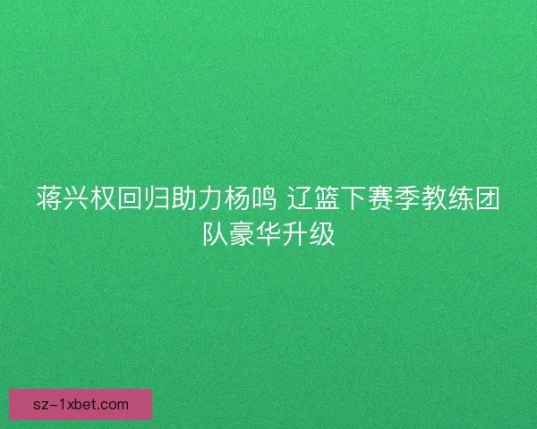 蒋兴权回归助力杨鸣 辽篮下赛季教练团队豪华升级